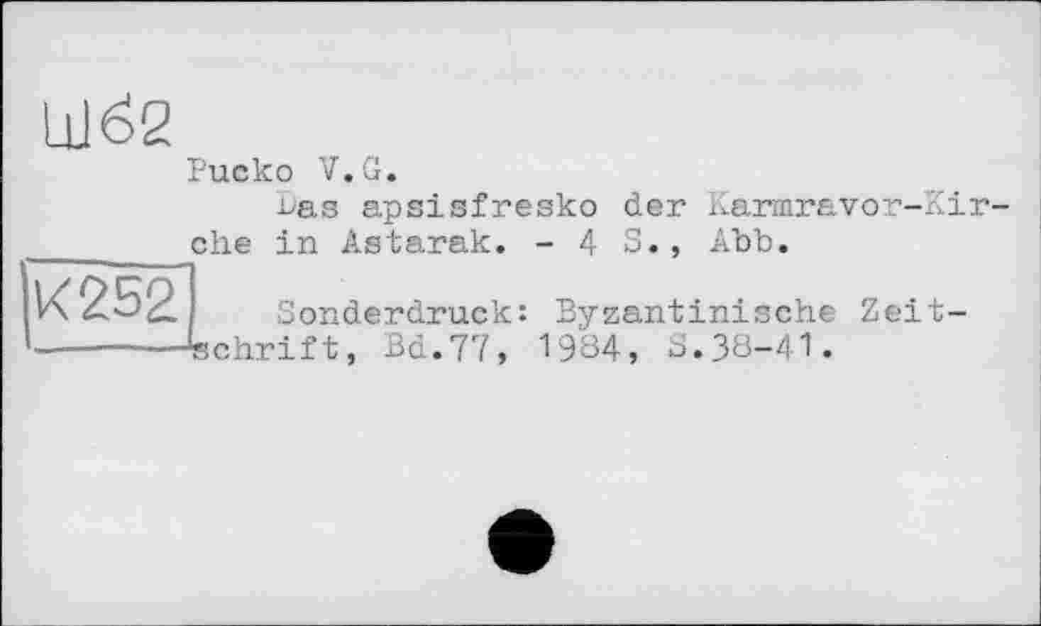 ﻿Шб2
Риско V.G.
ehe
bas apsisfresko der Karmravor-Kir in Astarak. - 4 S., Abb.
К 252
Sonderdruck: Byzantinische Zeitschrift, Bd.77, 1984, S.38-41.